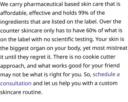 We carry pharmaceutical based skin care that is affordable, effective and holds 99% of the ingredients that are listed on the label. Over the counter skincare only has to have 60% of what is on the label with no scientific testing. Your skin is the biggest organ on your body, yet most mistreat it until they regret it. There is no cookie cutter approach, and what works good for your friend may not be what is right for you. So, schedule a consultation and let us help you with a custom skincare routine.
