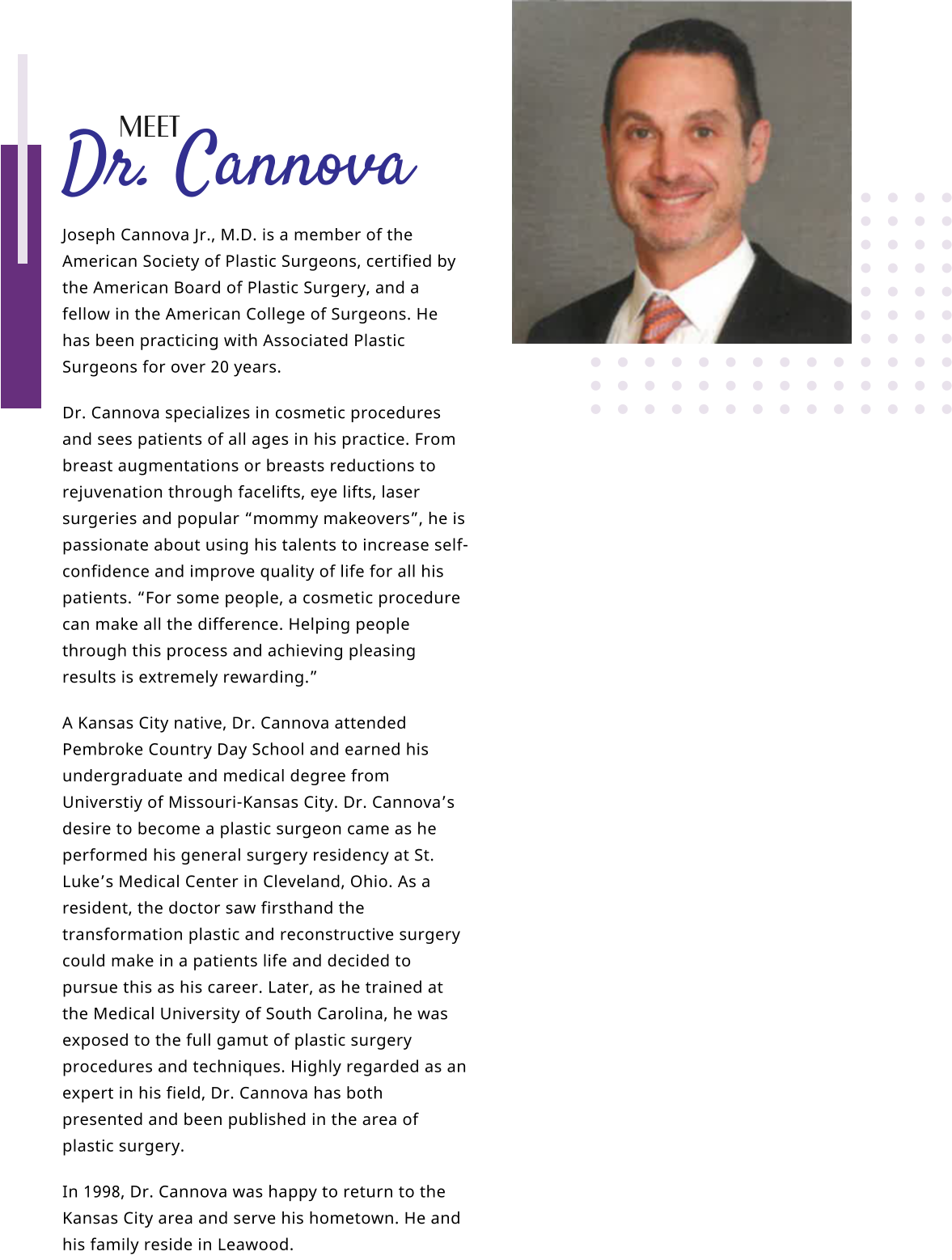 Joseph Cannova Jr., M.D. is a member of the American Society of Plastic Surgeons, certified by the American Board of Plastic Surgery, and a fellow in the American College of Surgeons. He has been practicing with Associated Plastic Surgeons for over 20 years. Dr. Cannova specializes in cosmetic procedures and sees patients of all ages in his practice. From breast augmentations or breasts reductions to rejuvenation through facelifts, eye lifts, laser surgeries and popular “mommy makeovers”, he is passionate about using his talents to increase self-confidence and improve quality of life for all his patients. “For some people, a cosmetic procedure can make all the difference. Helping people through this process and achieving pleasing results is extremely rewarding.” A Kansas City native, Dr. Cannova attended Pembroke Country Day School and earned his undergraduate and medical degree from Universtiy of Missouri-Kansas City. Dr. Cannova’s desire to become a plastic surgeon came as he performed his general surgery residency at St. Luke’s Medical Center in Cleveland, Ohio. As a resident, the doctor saw firsthand the transformation plastic and reconstructive surgery could make in a patients life and decided to pursue this as his career. Later, as he trained at the Medical University of South Carolina, he was exposed to the full gamut of plastic surgery procedures and techniques. Highly regarded as an expert in his field, Dr. Cannova has both presented and been published in the area of plastic surgery. In 1998, Dr. Cannova was happy to return to the Kansas City area and serve his hometown. He and his family reside in Leawood.   Dr. Cannova MEET